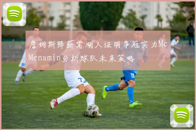 詹姆斯降薪需湖人证明争冠实力McMenamin分析球队未来策略