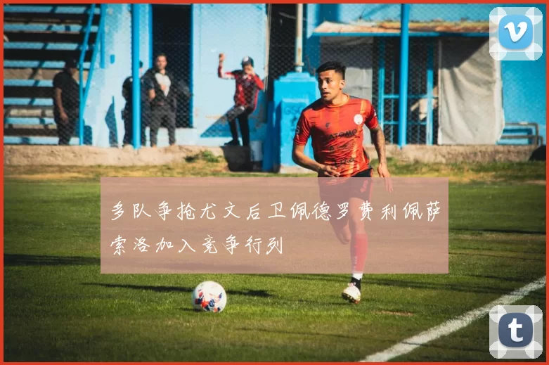 多队争抢尤文后卫佩德罗费利佩萨索洛加入竞争行列