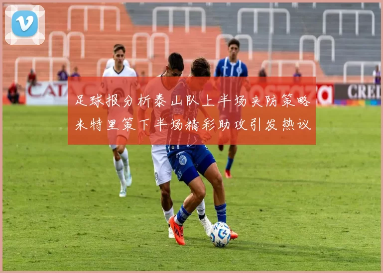 足球报分析泰山队上半场夹防策略米特里策下半场精彩助攻引发热议