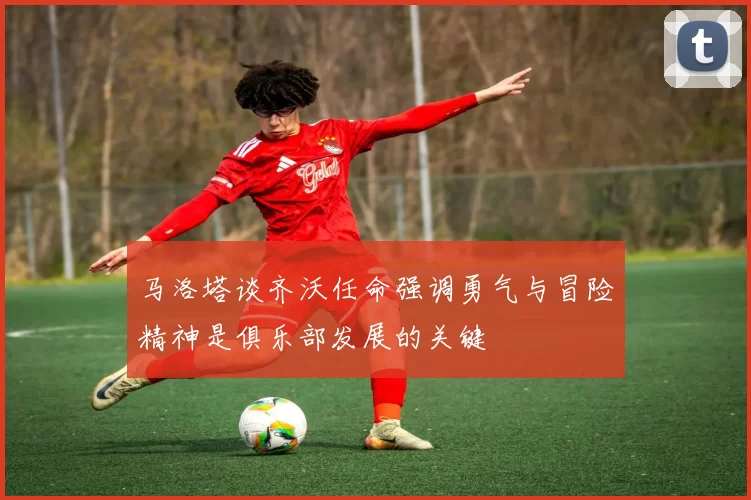 马洛塔谈齐沃任命强调勇气与冒险精神是俱乐部发展的关键