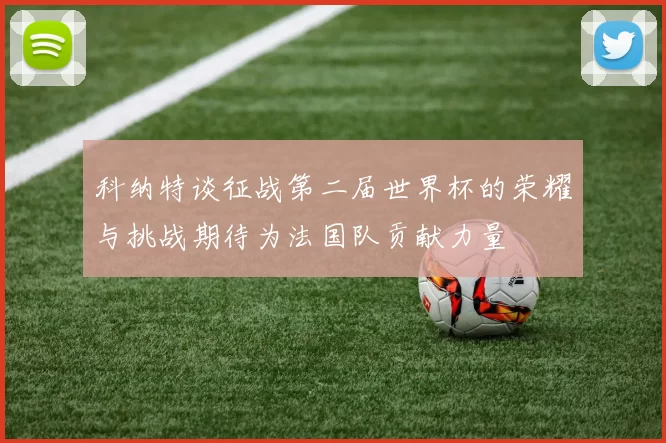 科纳特谈征战第二届世界杯的荣耀与挑战期待为法国队贡献力量