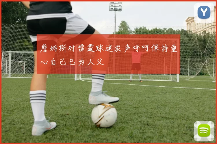 詹姆斯对雷霆球迷发声呼吁保持童心自己已为人父