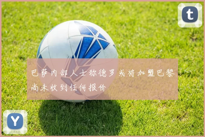 巴萨内部人士称德罗或将加盟巴黎尚未收到任何报价