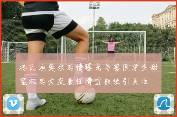 格瓦迪奥尔恋情曝光与兽医学生甜蜜相恋女友兼任滑雪教练引关注