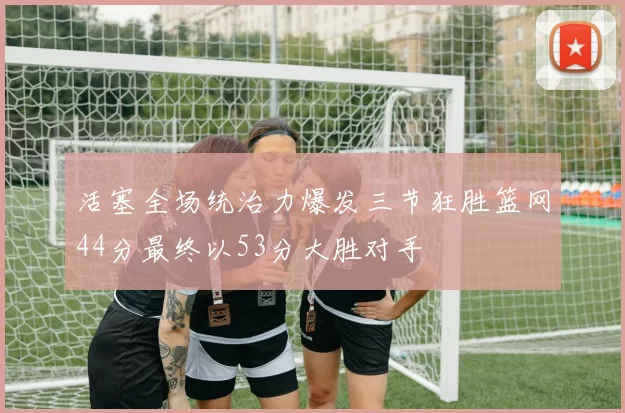 活塞全场统治力爆发三节狂胜篮网44分最终以53分大胜对手