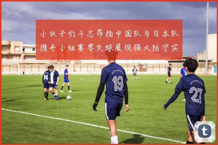 小伙子们斗志昂扬中国队与日本队携手小组赛零失球展现强大防守实力