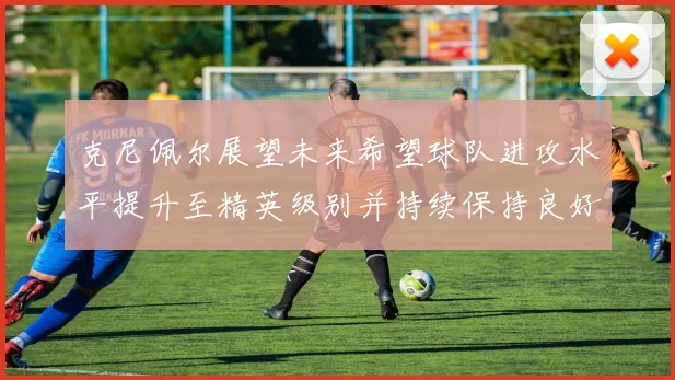 克尼佩尔展望未来希望球队进攻水平提升至精英级别并持续保持良好状态