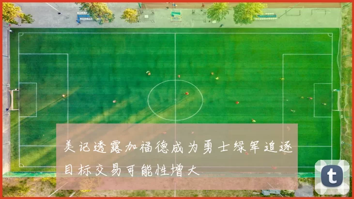 美记透露加福德成为勇士绿军追逐目标交易可能性增大